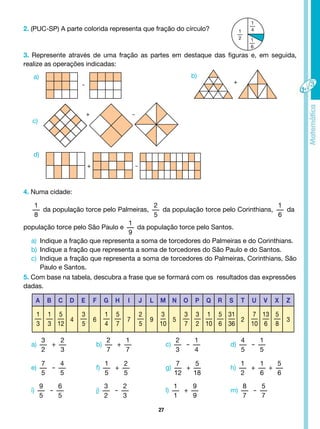 27
2. (PUC-SP) A parte colorida representa que fração do círculo?
3. Represente através de uma fração as partes em destaque das figuras e, em seguida,
realize as operações indicadas:
1
4
1
2 1
6
-
-
-
+
+
+
a)
c)
d)
b)
4. Numa cidade:
1
8
da população torce pelo Palmeiras,
2
5
da população torce pelo Corinthians,
1
6
da
população torce pelo São Paulo e
1
9
da população torce pelo Santos.
5. Com base na tabela, descubra a frase que se formará com os resultados das expressões
dadas.
a) Indique a fração que representa a soma de torcedores do Palmeiras e do Corinthians.
b) Indique a fração que representa a soma de torcedores do São Paulo e do Santos.
c) Indique a fração que representa a soma de torcedores do Palmeiras, Corinthians, São
Paulo e Santos.
a b c d e f g h i j l m n o p q R s t u v x z
1
3
1
3
5
12
4
3
5
6
1
4
5
7
7
2
5
9
3
10
5
3
7
3
2
1
10
5
6
31
36
2
7
10
13
6
5
8
3
a)
3
2
+
2
3
e)
7
5
-
4
5
i)
9
5
-
6
5
b)
2
7
+
1
7
c)
2
3
-
1
4
d)
4
5
-
1
5
f)
1
5
+
2
5
g)
7
12
+
5
18
h)
1
2
+
1
6
+
5
6
j)
3
2
-
2
3
l)
1
1
+
9
9
m)
8
7
-
5
7
 