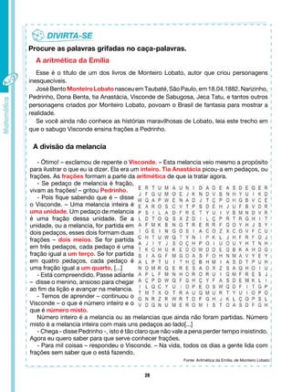 28
A aritmética da Emília
Esse é o título de um dos livros de Monteiro Lobato, autor que criou personagens
inesquecíveis.
José Bento Monteiro Lobato nasceu em Taubaté, São Paulo, em 18.04.1882. Narizinho,
Pedrinho, Dona Benta, tia Anastácia, Visconde de Sabugosa, Jeca Tatu, e tantos outros
personagens criados por Monteiro Lobato, povoam o Brasil de fantasia para mostrar a
realidade.
Se você ainda não conhece as histórias maravilhosas de Lobato, leia este trecho em
que o sabugo Visconde ensina frações a Pedrinho.
Procure as palavras grifadas no caça-palavras.
A divisão da melancia
- Ótimo! – exclamou de repente o Visconde. – Esta melancia veio mesmo a propósito
para ilustrar o que eu ia dizer. Ela era um inteiro. Tia Anastácia picou-a em pedaços, ou
frações. As frações formam a parte da aritmética de que ia tratar agora.
- Se pedaço de melancia é fração,
vivam as frações! – gritou Pedrinho.
- Pois fique sabendo que é – disse
o Visconde. – Uma melancia inteira é
uma unidade. Um pedaço de melancia
é uma fração dessa unidade. Se a
unidade, ou a melancia, for partida em
dois pedaços, esses dois formam duas
frações – dois meios. Se for partida
em três pedaços, cada pedaço é uma
fração igual a um terço. Se for partida
em quatro pedaços, cada pedaço é
uma fração igual a um quarto, [...]
- Está compreendido. Passe adiante
– disse o menino, ansioso para chegar
ao fim da lição e avançar na melancia.
- Temos de aprender – continuou o
Visconde – o que é número inteiro e o
que é número misto.
Número inteiro é a melancia ou as melancias que ainda não foram partidas. Número
misto é a melancia inteira com mais uns pedaços ao lado[...]
- Chega - disse Pedrinho -, isto é tão claro que não vale a pena perder tempo insistindo.
Agora eu quero saber para que serve conhecer frações.
- Para mil coisas – respondeu o Visconde. – Na vida, todos os dias a gente lida com
frações sem saber que o está fazendo.
Fonte: Aritmética da Emília, de Monteiro Lobato.
 