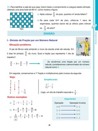 33
11. Para ladrilhar a sala de sua casa, Carol mediu o comprimento e a largura deste cômodo,
obtendo uma área total de 60 m2
, como mostra a figura.
6m
10m
a) Após colocar
2
3
do piso, quantos m² ainda faltam?
b) Se para cada 5m² de piso, utiliza-se 1 saco de
argamassa, quantos sacos ela já utilizou para colocar
os
2
3
do piso?
DIVISÃO
I - Divisão de Fração por um Número Natural
Situação-problema
O pai de Bruno está pintando o muro da escola onde ele estuda. Em
3 dias foi pintado
3
5
do muro. Qual a fração que representa 1 dia de
trabalho?
3
5
÷ 3 =
3
5
÷
3
1
Ao dividirmos uma fração por um número
natural, consideramos o denominador do número
natural como 1.
Em seguida, conservamos a 1ª fração e multiplicamos pelo inverso da segunda.
Veja:
Simplificando
Importante!
Outros exemplos:
Logo, um dia de trabalho equivale a
1
5
.
Operação Operação Inversa
( + ) ( - )
( - ) ( + )
( . ) ( ÷ )
( ÷ ) ( . )
a)
b)
c)
 