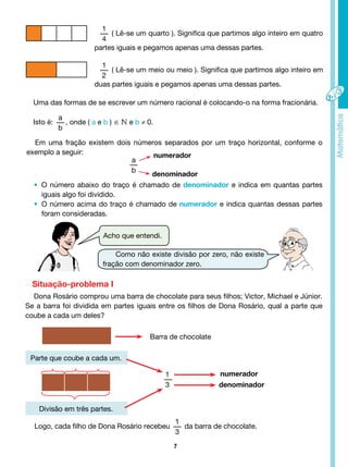 7
Divisão em três partes.
Acho que entendi.
Como não existe divisão por zero, não existe
fração com denominador zero.
1
4
( Lê-se um quarto ). Significa que partimos algo inteiro em quatro
partes iguais e pegamos apenas uma dessas partes.
1
2
( Lê-se um meio ou meio ). Significa que partimos algo inteiro em
duas partes iguais e pegamos apenas uma dessas partes.
Uma das formas de se escrever um número racional é colocando-o na forma fracionária.
Isto é:
a
b
, onde ( a e b ) ∈ e b ≠ 0.
Em uma fração existem dois números separados por um traço horizontal, conforme o
exemplo a seguir:
numerador
numerador
denominador
denominador
a
b
1
3
• O número abaixo do traço é chamado de denominador e indica em quantas partes
iguais algo foi dividido.
• O número acima do traço é chamado de numerador e indica quantas dessas partes
foram consideradas.
Dona Rosário comprou uma barra de chocolate para seus filhos; Victor, Michael e Júnior.
Se a barra foi dividida em partes iguais entre os filhos de Dona Rosário, qual a parte que
coube a cada um deles?
Situação-problema I
Barra de chocolate
Parte que coube a cada um.
Logo, cada filho de Dona Rosário recebeu
1
3
da barra de chocolate.
 