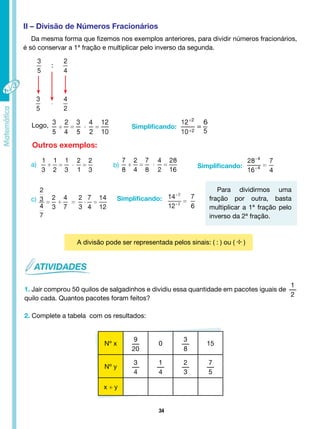 34
II – Divisão de Números Fracionários
Da mesma forma que fizemos nos exemplos anteriores, para dividir números fracionários,
é só conservar a 1ª fração e multiplicar pelo inverso da segunda.
Logo,
Simplificando:
Simplificando:
Simplificando:
Outros exemplos:
a)
c)
b)
Para dividirmos uma
fração por outra, basta
multiplicar a 1ª fração pelo
inverso da 2ª fração.
A divisão pode ser representada pelos sinais: ( : ) ou ( ÷ )
1. Jair comprou 50 quilos de salgadinhos e dividiu essa quantidade em pacotes iguais de
1
2
quilo cada. Quantos pacotes foram feitos?
2. Complete a tabela com os resultados:
Nº x
9
20
0
3
8
15
Nº y
3
4
1
4
2
3
7
5
x ÷ y
 