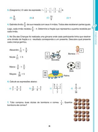 35
3. (Cesgranrio ) O valor da expressão é:
(A)
9
10
a) b) c) d)
(C)
15
9
(B) 2 (D) 1
5. No Dia das Crianças foi realizada uma gincana onde cada participante tinha que resolver
uma divisão de fração e o resultado correspondia a um presente. Descubra qual presente
cada criança ganhou.
4. Gabriela dividiu
2
3
de sua mesada com seus 4 irmãos. Todos eles receberam partes iguais.
Logo, cada irmão recebeu
2
3
: 4. Determine a fração que representa a quantia recebida por
cada irmão.
Alexandre
7
11
÷ 5
8
Nicole
7
11
÷ 5
Marco
3
8
÷ 2
5
Mayara
0
28
÷ 5
6. Calcule as expressões abaixo:
7. Túlio comprou duas dúzias de bombons e comeu
1
4
. Quantos
bombons ele comeu?
Boneca
Bicicleta
Bola
Patins
7
55
56
55
0
15
16
 