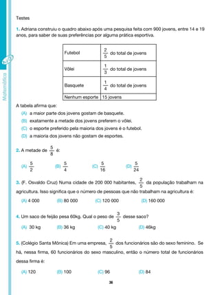 36
3. (F. Osvaldo Cruz) Numa cidade de 200 000 habitantes,
2
5
da população trabalham na
agricultura. Isso significa que o número de pessoas que não trabalham na agricultura é:
(A) 4 000 (B) 80 000 (C) 120 000 (D) 160 000
4. Um saco de feijão pesa 60kg. Qual o peso de
3
5
desse saco?
(A) 30 kg		 (B) 36 kg		 (C) 40 kg		 (D) 46kg
5. (Colégio Santa Mônica) Em uma empresa,
2
5
dos funcionários são do sexo feminino. Se
há, nessa firma, 60 funcionários do sexo masculino, então o número total de funcionários
dessa firma é:
(A) 120 (B) 100 		 (C) 96 (D) 84
(A)
5
2
(C)
5
16
(B)
5
4
(D)
5
24
Testes
1. Adriana construiu o quadro abaixo após uma pesquisa feita com 900 jovens, entre 14 e 19
anos, para saber de suas preferências por alguma prática esportiva.
Futebol
2
5
do total de jovens
Vôlei
1
3
do total de jovens
Basquete
1
4
do total de jovens
Nenhum esporte 15 jovens
A tabela afirma que:
(A) a maior parte dos jovens gostam de basquete.
(B) exatamente a metade dos jovens preferem o vôlei.
(C) o esporte preferido pela maioria dos jovens é o futebol.
(D) a maioria dos jovens não gostam de esportes.
2. A metade de
5
8
é:
 