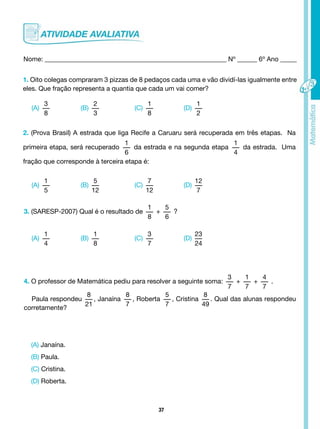 37
Nome: _______________________________________________________ Nº ______ 6º Ano _____
1. Oito colegas compraram 3 pizzas de 8 pedaços cada uma e vão dividí-las igualmente entre
eles. Que fração representa a quantia que cada um vai comer?
(A)
3
8
(A)
1
5
(A)
1
4
(C)
1
8
(C)
7
12
(C)
3
7
(B)
2
3
(B)
5
12
(B)
1
8
(D)
1
2
(D)
12
7
(D)
23
24
2. (Prova Brasil) A estrada que liga Recife a Caruaru será recuperada em três etapas. Na
primeira etapa, será recuperado
1
6
da estrada e na segunda etapa
1
4
da estrada. Uma
fração que corresponde à terceira etapa é:
3. (SARESP-2007) Qual é o resultado de
1
8
+
5
6
?
4. O professor de Matemática pediu para resolver a seguinte soma:
3
7
+
1
7
+
4
7
.
Paula respondeu
8
21
, Janaína
8
7
, Roberta
5
7
, Cristina
8
49
. Qual das alunas respondeu
corretamente?
(A) Janaína.
(B) Paula.
(C) Cristina.
(D) Roberta.
 