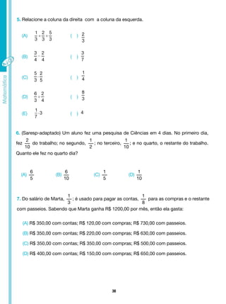 38
(A)
6
5
(C)
1
5
(B)
6
10
(D)
1
10
5. Relacione a coluna da direita com a coluna da esquerda.
(A)
(B)
(C)
(D)
(E)
( )
( )
( )
( )
( )
6. (Saresp-adaptado) Um aluno fez uma pesquisa de Ciências em 4 dias. No primeiro dia,
fez
2
10
do trabalho; no segundo,
1
2
; no terceiro,
1
10
; e no quarto, o restante do trabalho.
Quanto ele fez no quarto dia?
7. Do salário de Marta,
1
3
; é usado para pagar as contas,
1
8
para as compras e o restante
com passeios. Sabendo que Marta ganha R$ 1200,00 por mês, então ela gasta:
(A) R$ 350,00 com contas; R$ 120,00 com compras; R$ 730,00 com passeios.
(B) R$ 350,00 com contas; R$ 220,00 com compras; R$ 630,00 com passeios.
(C) R$ 350,00 com contas; R$ 350,00 com compras; R$ 500,00 com passeios.
(D) R$ 400,00 com contas; R$ 150,00 com compras; R$ 650,00 com passeios.
 