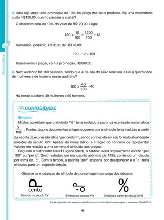 40
3. Uma loja lança uma promoção de 10% no preço dos seus produtos. Se uma mercadoria
custa R$120,00, quanto passará a custar?
O desconto será de 10% do valor de R$120,00. Logo:
Retiramos, portanto, R$12,00 de R$120,00:
120 - 12 = 108
Passaremos a pagar, com a promoção, R$108,00.
4. Num auditório há 100 pessoas, sendo que 40% são do sexo feminino. Qual a quantidade
de mulheres e de homens nesse auditório?
Há nesse auditório 40 mulheres e 60 homens.
Símbolo
Muitos acreditam que o símbolo "%" teria evoluído a partir da expressão matemática
X
100
. Porém, alguns documentos antigos sugerem que o símbolo teria evoluído a partir
da escrita da expressão latina "per centum", sendo conhecido em seu formato atual desde
meados do século XVII. Apesar do nome latino, a criação do conceito de representar
valores em relação a uma centena é atribuída aos gregos.
Segundo o historiador David Eugene Smith, o símbolo seria originalmente escrito "per
100" ou "per c". Smith estudou um manuscrito anônimo de 1425, contendo um círculo
por cima do "c". Com o tempo, a palavra "per" acabaria por desaparecer e o "c" teria
evoluído para um segundo círculo.
Observe as mudanças do símbolo de porcentagem ao longo dos séculos:
Símbolo no século XV Símbolo no século XVII Símbolo a partir do século XVIII
(Fonte: Adaptado de www.portalsaoFrancisco.com.br/alpha/porcentagem – acesso em 09/04/2010)
 
