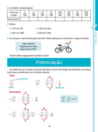 43
4. Complete a tabela abaixo:
Forma de
Fração
5
100
8
100
16
100
75
100
100
100
125
100
35
100
220
100
Forma de %
5. Efetue:
a) 15% de 100. b) 100% de 400.
c) 25% de 1000. d) 50% de 1350.
6. Ao comprar uma bicicleta para seu filho, Mário pesquisou e encontrou a seguinte oferta:
Valor: 600,00
Pagamento à vista,
desconto de 20%.
Quanto Mário pagará pela bicicleta se efetuar o pagamento à vista?
Potenciação
Veja:
Exemplos:
expoente
base potência
x
x
x
x
x
x
x
x
b)
a)
Quanto Mário pagará pela bicicleta à vista?
As potências de números racionais escritas na forma de fração são definidas da mesma
forma que as potências com números naturais.
 