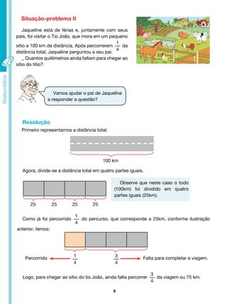 8
Situação-problema II
Jaqueline está de férias e, juntamente com seus
pais, foi visitar o Tio João, que mora em um pequeno
sítio a 100 km de distância. Após percorrerem
1
4
da
distância total, Jaqueline perguntou a seu pai:
_ Quantos quilômetros ainda faltam para chegar ao
sítio do titio?
Vamos ajudar o pai de Jaqueline
a responder a questão?
Observe que neste caso o todo
(100km) foi dividido em quatro
partes iguais (25km).
Primeiro representamos a distância total.
Resolução
100 km
25 25 25 25
Agora, divide-se a distância total em quatro partes iguais.
Como já foi percorrido
1
4
do percurso, que corresponde a 25km, conforme ilustração
anterior, temos:
3
4
1
4
Falta para completar a viagem.
Percorrido
Logo, para chegar ao sítio do tio João, ainda falta percorrer
3
4
da viagem ou 75 km.
 