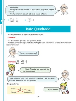 44
Lembre-se:
Qualquer número elevado ao expoente 1 é igual ao próprio
número.
Qualquer número elevado a 0 (zero) é igual a 1 (um).
b)
a)
Raiz Quadrada
A operação inversa da potenciação é a radiciação.
Observe:
5² = 25, dizemos que 5 é a raiz quadrada de 25.
Para calcularmos a raiz quadrada de uma fração, basta calcularmos as raízes do numerador
e do denominador.
Vamos ver um exemplo?
Isso mesmo! Mas nem sempre é possível, nos números
racionais, determinar sua raiz quadrada.
Exemplo:
É fácil! É igual a raiz quadrada de
números naturais.
Em geral, temos:
Índice
Radical Radicando
raiz Agora entendi!
 