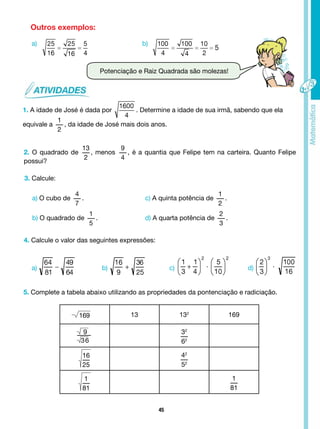 45
Potenciação e Raiz Quadrada são molezas!
Outros exemplos:
a)
a) b) c) d)
b)
1. A idade de José é dada por . Determine a idade de sua irmã, sabendo que ela
equivale a
1
2
, da idade de José mais dois anos.
2. O quadrado de
13
2
, menos
9
4
, é a quantia que Felipe tem na carteira. Quanto Felipe
possui?
3. Calcule:
a) O cubo de
4
7
. c) A quinta potência de
1
2
.
b) O quadrado de
1
5
. d) A quarta potência de
2
3
.
4. Calcule o valor das seguintes expressões:
5. Complete a tabela abaixo utilizando as propriedades da pontenciação e radiciação.
169 13 132
169
9
36
32
62
16
25
42
52
1
81
1
81
 