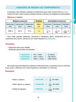 47
UNIDADES DE MEDIDA DE COMPRIMENTO
A grandeza mais utilizada e adotada mundialmente para medir comprimento é o metro.
A partir do metro, foramcriadasunidades maiorese menores: os múltiploseos submúltiplos.
Observe a tabela:
Múltiplos (maiores) Unidade Submúltiplos (menores)
Quilômetro
(km)
Hectômetro
(hm)
Decâmetro
(dam)
Metro
(m)
Decímetro
(dm)
Centímetro
(cm)
Milímetro
(mm)
1000 m 100 m 10 m 1 m
1
10
m
1
100
m
1
1000
m
Para medir grandes distâncias, utilizamos o decâmetro (dam), hectômetro (hm) e o
quilômetro (km), porém, utilizamos com maior frequência o quilômetro.
Exemplos:
• Distâncias entre duas cidades.
• Distâncias demarcadas nas estradas.
1 decâmetro = 10 x 1 metro = 10 metros
1 hectômetro = 100 x 1 metro = 100 metros
1 quilômetro = 1000 x 1 metro = 1000 metros
Para medir pequenas distâncias utilizamos o decímetro (dm), o centímetro (cm) e o milímetro
(mm), porém, utilizamos com maior frequência o centímetro e o milímetro.
Exemplos:
• Medir o caderno.
• Medir figuras no caderno.
• Grafite de lapiseira.
1 decímetro =
1
10
do metro
1 centímetro =
1
100
do metro
1 milímetro =
1
1000
do metro
 