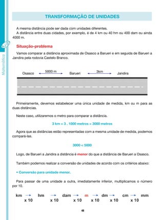 48
transformação de unidades
A mesma distância pode ser dada com unidades diferentes.
A distância entre duas cidades, por exemplo, é de 4 km ou 40 hm ou 400 dam ou ainda
4000 m.
Situação-problema
Vamos comparar a distância aproximada de Osasco a Barueri e em seguida de Barueri a
Jandira pela rodovia Castelo Branco.
Primeiramente, devemos estabelecer uma única unidade de medida, km ou m para as
duas distâncias.
Neste caso, utilizaremos o metro para comparar a distância.
3 km = 3 . 1000 metros = 3000 metros
Agora que as distâncias estão representadas com a mesma unidade de medida, podemos
compará-las.
3000 < 5000
Logo, de Barueri a Jandira a distância é menor do que a distância de Barueri a Osasco.
Também podemos realizar a conversão de unidades de acordo com os critérios abaixo:
• Conversão para unidade menor.
Para passar de uma unidade a outra, imediatamente inferior, multiplicamos o número
por 10.
Osasco Barueri Jandira
5000 m 3km
 