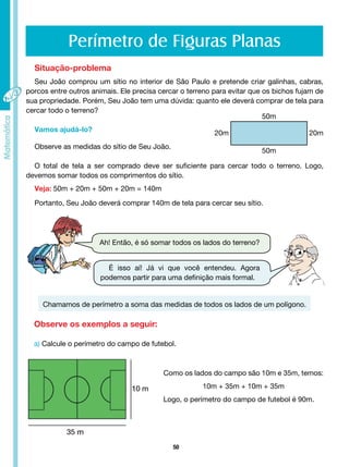 50
Perímetro de Figuras Planas
Situação-problema
Seu João comprou um sítio no interior de São Paulo e pretende criar galinhas, cabras,
porcos entre outros animais. Ele precisa cercar o terreno para evitar que os bichos fujam de
sua propriedade. Porém, Seu João tem uma dúvida: quanto ele deverá comprar de tela para
cercar todo o terreno?
Vamos ajudá-lo?
Observe as medidas do sítio de Seu João.
O total de tela a ser comprado deve ser suficiente para cercar todo o terreno. Logo,
devemos somar todos os comprimentos do sítio.
Veja: 50m + 20m + 50m + 20m = 140m
Portanto, Seu João deverá comprar 140m de tela para cercar seu sítio.
Ah! Então, é só somar todos os lados do terreno?
É isso aí! Já vi que você entendeu. Agora
podemos partir para uma definição mais formal.
Chamamos de perímetro a soma das medidas de todos os lados de um polígono.
Observe os exemplos a seguir:
a) Calcule o perímetro do campo de futebol.
Como os lados do campo são 10m e 35m, temos:
10m + 35m + 10m + 35m
Logo, o perímetro do campo de futebol é 90m.
20m 20m
50m
50m
 