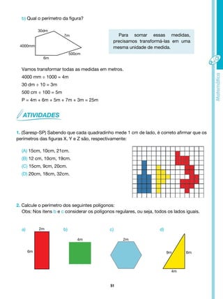 51
b) Qual o perímetro da figura?
Para somar essas medidas,
precisamos transformá-las em uma
mesma unidade de medida.
Vamos transformar todas as medidas em metros.
4000 mm ÷ 1000 = 4m
30 dm ÷ 10 = 3m
500 cm ÷ 100 = 5m
P = 4m + 6m + 5m + 7m + 3m = 25m
1. (Saresp-SP) Sabendo que cada quadradinho mede 1 cm de lado, é correto afirmar que os
perímetros das figuras X, Y e Z são, respectivamente:
(A) 15cm, 10cm, 21cm.
(B) 12 cm, 10cm, 19cm.
(C) 15cm, 9cm, 20cm.
(D) 20cm, 18cm, 32cm.
2. Calcule o perímetro dos seguintes polígonos:
Obs: Nos itens b e c considerar os polígonos regulares, ou seja, todos os lados iguais.
7m
6m
500cm
30dm
4000mm
a) b) c) d)
2m
4m 2m
9m 6m
4m
6m
 
