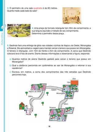 52
3. O perímetro de uma sala quadrada é de 60 metros.
Quanto mede cada lado da sala?
4. Uma praça de formato retangular tem 30m de comprimento, e
sua largura equivale a metade de seu comprimento.
Determine o perímetro dessa praça.
5. Deolindo fará uma entrega de gibis nas cidades vizinhas de Xapuru do Oeste, Morangaba
e Roseiral. Ele aproveitará a viagem para mandar cercar o terreno que possui em Morangaba.
O terreno é retangular, com 10m de frente e 25m de comprimento. A cerca que Deolindo
colocará leva 6 fios de arame. Diante dessas informações e observando a figura, responda:
a) Quantos metros de arame Deolindo gastará para cercar o terreno que possui em
Morangaba?
b) Qual a distância percorrida em quilômetros ao sair de Morangaba e retornar à sua
residência?
c) Escreva, em metros, a soma dos comprimentos das três estradas que Deolindo
percorrerá hoje.
32km
Morangaba
Roseiral
7000m
Xapuru do Oeste
80Km
10m
25m
 