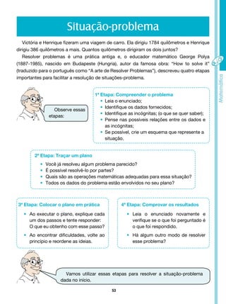53
Situação-problema
Victória e Henrique fizeram uma viagem de carro. Ela dirigiu 1784 quilômetros e Henrique
dirigiu 386 quilômetros a mais. Quantos quilômetros dirigiram os dois juntos?
Resolver problemas é uma prática antiga e, o educador matemático George Polya
(1887-1985), nascido em Budapeste (Hungria), autor da famosa obra: “How to solve it”
(traduzido para o português como “A arte de Resolver Problemas”), descreveu quatro etapas
importantes para facilitar a resolução de situações-problema.
1ª Etapa: Compreender o problema
• Leia o enunciado;
• Identifique os dados fornecidos;
• Identifique as incógnitas; (o que se quer saber);
• Pense nas possíveis relações entre os dados e
as incógnitas;
• Se possível, crie um esquema que represente a
situação.
Observe essas
etapas:
2ª Etapa: Traçar um plano
• Você já resolveu algum problema parecido?
• É possível resolvê-lo por partes?
• Quais são as operações matemáticas adequadas para essa situação?
• Todos os dados do problema estão envolvidos no seu plano?
3ª Etapa: Colocar o plano em prática
• Ao executar o plano, explique cada
um dos passos e tente responder:
O que eu obtenho com esse passo?
• Ao encontrar dificuldades, volte ao
princípio e reordene as ideias.
4ª Etapa: Comprovar os resultados
• Leia o enunciado novamente e
verifique se o que foi perguntado é
o que foi respondido.
• Há algum outro modo de resolver
esse problema?
Vamos utilizar essas etapas para resolver a situação-problema
dada no início.
 
