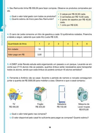 56
3. Seu Raimundo tinha R$ 200,00 para fazer compras. Observe os produtos comprados por
ele.
a) Qual o valor total gasto com todos os produtos?
b) Quanto sobrou de troco para Seu Raimundo?
4. O carro de Leide consome um litro de gasolina a cada 10 quilômetros rodados. Preencha
a tabela a seguir, sabendo que cada litro custa R$ 3,00.
Quantidade de litros 1 2 3 4 5 6
Km rodado 10
Valor pago em R$ 3,00
5. A EMEF onde Renata estuda está organizando um passeio a um parque. Levando-se em
conta que 2115 alunos irão ao passeio, quantos ônibus serão necessários para transportar
todos os alunos, sendo que cada ônibus só poderá conduzir 45 alunos sentados?
6. Fernanda e Antônio vão se casar. Durante o período de namoro e noivado conseguiram
juntar a quantia de R$ 3000,00 para mobiliar a casa. Observe o que o casal comprou:
TV
R$ 495,00
Fogão
R$ 323,00
Geladeira
R$ 732,00
Máquina de
Lavar roupas
R$ 870,00
a) Qual o valor total gasto nas compras?
b) O valor disponível pelo casal foi suficiente para pagar as compras? Quanto sobrou?
• 2 calças por R$ 32,00 cada.
• 3 camisetas por R$ 15,00 cada.
• 2 pares de sapatos por R$ 40,00
cada.
• 1 cinto por R$ 9,00.
 