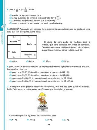 58
4. Se x =
1
25
e y =
1
36
, então:
(A) o valor de x é menor que o de y.
(B) a raiz quadrada de x mais a raiz quadrada de y é
11
30
.
(C) x elevado ao quadrado é maior que o valor de y.
(D) a raiz quadrada de x é menor que a raiz quadrada de y.
5. (ENCCEJA-Adaptado) Um pedreiro fez o orçamento para colocar piso de lajota em uma
casa que tem a seguinte planta baixa.
O dono da obra pediu as medidas para o
rodapé, que seria colocado em todos os cômodos.
Desconsiderando-se o desperdício do corte de lajotas,
a quantidade mínima, para o rodapé, será de:
(A) 46 m. (B) 64 m. (C) 82 m. (D) 92 m.
6. (ENCCEJA) Os salários de todos os empregados de uma loja foram aumentados em 20%.
Isto significa dizer que
(A) para cada R$ 20,00 do salário haverá um acréscimo de R$ 1,00.
(B) para cada R$ 50,00 do salário haverá um acréscimo de R$ 8,00.
(C) para cada R$ 100,00 do salário haverá um acréscimo de R$ 20,00.
(D) para cada R$ 200,00 do salário haverá um acréscimo de R$ 100,00.
7. (Saresp-SP) Bete precisa pesar seu cachorrinho, mas ele não para quieto na balança.
Então Bete subiu na balança com ele. Observe quanto a balança marcou.
Como Bete pesa 29 kg, então seu cachorrinho pesa
(A) 61 kg. (B) 51 kg. (C) 5 kg. (D) 3 kg.
6m
6m
7m
7m
4m
7m
3m
Cozinha
Quarto
Sala
6m
Banheiro
32 kg
 