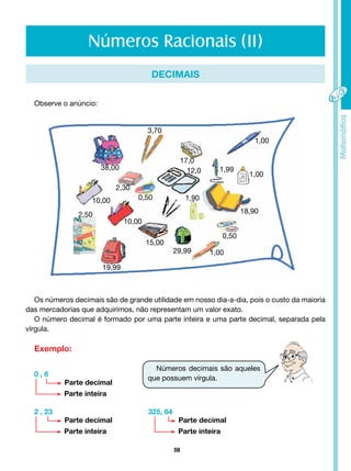 59
Números Racionais (II)
DECIMAIS
Observe o anúncio:
Os números decimais são de grande utilidade em nosso dia-a-dia, pois o custo da maioria
das mercadorias que adquirimos, não representam um valor exato.
O número decimal é formado por uma parte inteira e uma parte decimal, separada pela
vírgula.
Exemplo:
0 , 6
2 , 23 325, 64
Parte decimal
Parte decimal Parte decimal
Parte inteira
Parte inteira Parte inteira
Números decimais são aqueles
que possuem vírgula.
3,70
17,0
12,0 1,99
1,00
1,00
18,90
0,50
1,90
2,30
2,50
38,00
0,50
1,00
29,99
15,00
19,99
10,00
10,00
 
