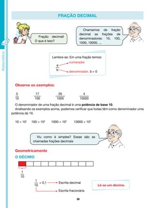 60
FRAÇÃO DECIMAL
Fração decimal!
O que é isso?
Chamamos de fração
decimal as frações de
denominadores: 10, 100,
1000, 10000, ...
Viu como é simples? Essas são as
chamadas frações decimais
Lembre-se: Em uma fração temos:
a
b
denominador, b ≠ 0
numerador
Observe os exemplos:
5
10
17
100
26
1000
4
10000
O denominador de uma fração decimal é uma potência de base 10.
Analisando os exemplos acima, podemos verificar que todas têm como denominador uma
potência de 10.
10 = 101
100 = 102
1000 = 103
10000 = 104
Geometricamente
1
10
O DÉCIMO
1
10
= 0,1		 Escrita decimal
Escrita fracionária
Lê-se um décimo.
 