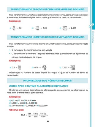 63
TRANSFORMANDO FRAÇÕES DECIMAIS EM NÚMEROS DECIMAIS
TRANSFORMANDO NÚMEROS DECIMAIS EM FRAÇÕES DECIMAIS
PROPRIEDADES DOS NÚMEROS DECIMAIS
Para transformarmos uma fração decimal em um número decimal, escrevemos o numerador
e separamos à direita da vírgula, tantas casas quantos são os zeros do denominador.
Exemplos:
a)
23
10
= 2,3
a) 2,6 =
26
10
b)
186
100
= 1,86
b) 6,79 =
679
100
c)
2641
1000
= 2,641
c) 7,623 =
7623
1000
53,1 =
531
10
=
5310
100
=
53100
1000
...
Para transformarmos um número decimal em uma fração decimal, escrevemos uma fração
em que:
• O numerador é o número decimal sem vírgula.
• O denominador é o número 1 seguido de tantos zeros quantos forem os algarismos do
número decimal depois da vírgula.
Exemplos:
O valor de um número decimal não se altera quando acrescentamos ou retiramos um ou
mais zeros à direita de sua parte decimal.
Exemplos:
a) 0,2 = 0,20 = 0,200 = 0,2000
b) 5,0003 = 5,00030 = 5,000300
c) 3,1415926535 = 3,141592653500000000
Observe que:
ZEROS APÓS O ÚLTIMO ALGARISMO SIGNIFICATIVO
Observação: O número de casas depois da vírgula é igual ao número de zeros do
denominador
 
