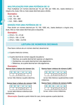 64
Para multiplicar um número decimal por 10, por 100, por 1000, etc., basta deslocar a
vírgula uma, duas, três ou mais casas decimais para a direita.
Exemplos:
a) 9,6 . 10 = 96
b) 9,6 . 100 = 960
c) 9,6 . 1000 = 9600
MULTIPLICAÇÃO POR UMA POTÊNCIA DE 10
Para dividir um número decimal por 10, 100, 1000, etc., basta deslocar a vírgula uma,
duas, três ou mais casas decimais para a esquerda.
Exemplos:
a) 374,6 ÷ 10 = 37,46
b) 374,6 ÷ 100 = 3,746
c) 374,6 ÷ 1000 = 0,3746
DIVISÃO POR UMA POTÊNCIA DE 10
LEITURA DE NÚMEROS DECIMAIS
Para fazer a leitura de um número decimal, devemos ler:
a) A parte inteira do número.
b) A parte decimal do número seguido da palavra:
• Décimos, se a parte decimal tem apenas um algarismo.
• Centésimos, se a parte decimal tem dois algarismos.
• Milésimos, se a parte decimal tem três algarismos.
Exemplos:
C D U d c m
3 , 4
C D U d c m
3 , 4 0 7
C D U d c m
7 , 8 2
C D U d c m
0 , 0 2 5
Vamos fazer a leitura do número 3,4. Vamos fazer a leitura do número 3,407.
Vamos fazer a leitura do número 7,82. Vamos fazer a leitura do número 0,025.
Lê-se: três inteiros e quatro décimos. Lê-se: três inteiros e quatrocentos e sete
milésimos.
Lê-se: sete inteiros e oitenta e dois
centésimos.
Lê-se: vinte e cinco milésimos.
Observação: Quando a parte inteira for zero, lemos apenas a parte decimal.
 