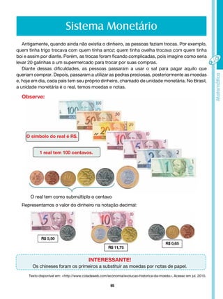 65
O símbolo do real é R$.
1 real tem 100 centavos.
O real tem como submúltiplo o centavo
Sistema Monetário
Antigamente, quando ainda não existia o dinheiro, as pessoas faziam trocas. Por exemplo,
quem tinha trigo trocava com quem tinha arroz; quem tinha ovelha trocava com quem tinha
boi e assim por diante. Porém, as trocas foram ficando complicadas, pois imagine como seria
levar 20 galinhas a um supermercado para trocar por suas compras.
Diante dessas dificuldades, as pessoas passaram a usar o sal para pagar aquilo que
queriam comprar. Depois, passaram a utilizar as pedras preciosas, posteriormente as moedas
e, hoje em dia, cada país tem seu próprio dinheiro, chamado de unidade monetária. No Brasil,
a unidade monetária é o real, temos moedas e notas.
Observe:
Representamos o valor do dinheiro na notação decimal:
INTERESSANTE!
Os chineses foram os primeiros a substituir as moedas por notas de papel.
Texto disponível em: <http://www.coladaweb.com/economia/evolucao-historica-da-moeda>. Acesso em jul. 2010.
 