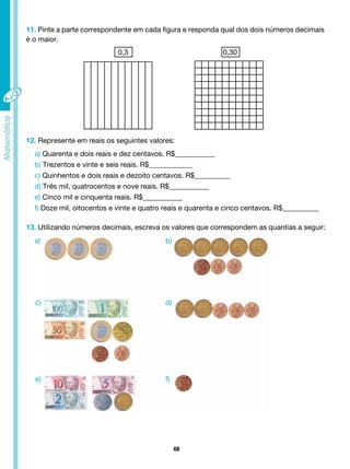 68
11. Pinte a parte correspondente em cada figura e responda qual dos dois números decimais
é o maior.
0,3 0,30
12. Represente em reais os seguintes valores:
a) Quarenta e dois reais e dez centavos. R$___________
b) Trezentos e vinte e seis reais. R$____________
c) Quinhentos e dois reais e dezoito centavos. R$__________
d) Três mil, quatrocentos e nove reais. R$___________
e) Cinco mil e cinquenta reais. R$___________
f) Doze mil, oitocentos e vinte e quatro reais e quarenta e cinco centavos. R$__________
13. Utilizando números decimais, escreva os valores que correspondem as quantias a seguir:
a) b)
d)
f)
c)
e)
 