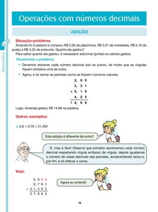 70
Operações com números decimais
ADIÇÃO
Situação-problema
Amanda foi à padaria e comprou R$ 2,00 de pãezinhos, R$ 3,31 de mortadela, R$ 5,10 de
queijo e R$ 4,25 de presunto. Quanto ela gastou?
Para saber quanto ela gastou, é necessário adicionar (juntar) os valores gastos.
Resolvendo o problema:
• Devemos escrever cada número decimal sob os outros, de modo que as vírgulas
		 fiquem embaixo uma da outra.
• Agora, é só somar as parcelas como se fossem números naturais.
Logo, Amanda gastou R$ 14,66 na padaria.
Outros exemplos:
Veja:
a) 5,6 + 0,79 + 21,492
Esta adição é diferente da outra?
Agora eu entendi!
É, mas é fácil! Observe que primeiro escrevemos cada número
decimal respeitando vírgula embaixo de vírgula, depois igualamos
o número de casas decimais das parcelas, acrescentando zeros e,
por fim, é só efetuar a soma.
5, 6 0 0
0, 7 9 0
+ 2 1, 4 9 2
2 7, 8 8 2
 