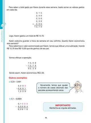 72
Para saber o total gasto por Karen durante essa semana, basta somar os valores gastos
em cada dia.
3, 1 5
2, 4 0
2, 5 0
2, 3 0
+ 2, 3 5
1 2, 7 0
1 5, 0 0
- 1 2, 7 0
0 2, 3 0
5, 2 3 0
- 3, 6 9 1
1, 5 3 9
0, 1 0 0 0
- 0, 0 0 8 4
0, 0 9 1 6
Logo, Karen gastou um total de R$ 12,70.
Karen costuma guardar o troco da semana em seu cofrinho. Quanto Karen economizou
esta semana?
Para sabermos o valor economizado por Karen, temos que efetuar uma subtração, tirando
R$ 12,70 dos R$ 15,00 que ela ganhou de seu pai.
Vamos efetuar a operação.
Sendo assim, Karen economizou R$ 2,30.
Outros exemplos:
a) 5,23 – 3,691
Novamente, temos que igualar
o número de casas decimais das
parcelas acrescentando zeros.
b) 0,1 – 0,0084
IMPORTANTE!
Mantenha as vírgulas alinhadas.
 