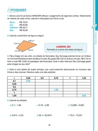 73
1. Dona Luíza foi ao banco BARUERI efetuar o pagamento de algumas contas. Observando
os valores de cada conta, calcule o total gasto por Dona Luíza.
Água R$ 19,54
Luz		 R$ 63,90
Telefone R$ 58,71
Gás R$ 35,69
2. Calcule o perímetro da figura a seguir:
LEMBRE-SE!
Perímetro é a soma dos lados da figura.
3. Para chegar em seu sítio, na cidade de Sorocaba, Seu Gonzaga precisa tomar um ônibus
no Terminal Rodoferroviário da Barra Funda. Ele gasta R$ 2,50 no ônibus circular, R$ 2,10 no
trem e mais R$ 13,80 na passagem até Sorocaba. Qual o valor total que Seu Gonzaga gasta
para chegar ao seu sítio?
4. Esta é uma tabela de dupla entrada, que você preenche adicionando os números das
linhas e das colunas. Resolva cada uma das adições:
+ 0,25 0,5 0,75 1 1,25
0,1 0,35
0,25
0,5
0,75 1,50
1
1,25 2,50
5. Calcule as adições:
a) 2,7 + 1,68 c) 0,19 + 3,96 e) 13,089 + 0,002
b) 0,612 + 2,55 d) 62,1+ 35,0241 f) 70,3 + 10,321
3,34 cm
4,86 cm
5,8 cm
2,3 cm
 