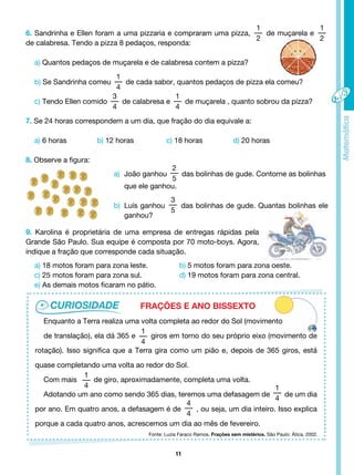 11
Enquanto a Terra realiza uma volta completa ao redor do Sol (movimento
de translação), ela dá 365 e
1
4
giros em torno do seu próprio eixo (movimento de
rotação). Isso significa que a Terra gira como um pião e, depois de 365 giros, está
quase completando uma volta ao redor do Sol.
Com mais
1
4
de giro, aproximadamente, completa uma volta.
Adotando um ano como sendo 365 dias, teremos uma defasagem de
1
4
de um dia
por ano. Em quatro anos, a defasagem é de
4
4
, ou seja, um dia inteiro. Isso explica
porque a cada quatro anos, acrescemos um dia ao mês de fevereiro.
a) João ganhou
2
5
das bolinhas de gude. Contorne as bolinhas
que ele ganhou.
b) Luís ganhou
3
5
das bolinhas de gude. Quantas bolinhas ele
ganhou?
9. Karolina é proprietária de uma empresa de entregas rápidas pela
Grande São Paulo. Sua equipe é composta por 70 moto-boys. Agora,
indique a fração que corresponde cada situação.
a) 18 motos foram para zona leste.		 b) 5 motos foram para zona oeste.
c) 25 motos foram para zona sul.		 d) 19 motos foram para zona central.
e) As demais motos ficaram no pátio.
FRAÇÕES E ANO BISSEXTO
6. Sandrinha e Ellen foram a uma pizzaria e compraram uma pizza,
1
2
de muçarela e
1
2
de calabresa. Tendo a pizza 8 pedaços, responda:
a) Quantos pedaços de muçarela e de calabresa contem a pizza?
b) Se Sandrinha comeu
1
4
de cada sabor, quantos pedaços de pizza ela comeu?
c) Tendo Ellen comido
3
4
de calabresa e
1
4
de muçarela , quanto sobrou da pizza?
7. Se 24 horas correspondem a um dia, que fração do dia equivale a:
a) 6 horas b) 12 horas c) 18 horas d) 20 horas
8. Observe a figura:
Fonte: Luzia Faraco Ramos. Frações sem mistérios. São Paulo: Ática, 2002.
 