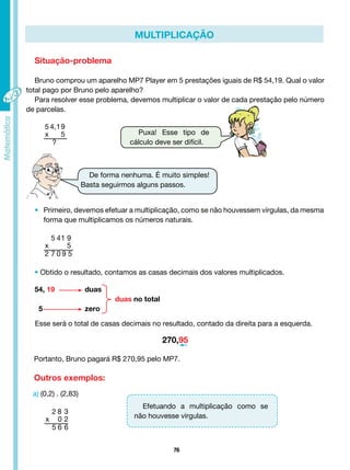 76
MULTIPLICAÇÃO
Situação-problema
Bruno comprou um aparelho MP7 Player em 5 prestações iguais de R$ 54,19. Qual o valor
total pago por Bruno pelo aparelho?
Para resolver esse problema, devemos multiplicar o valor de cada prestação pelo número
de parcelas.
5 4,19
x 5
?
5 41 9
x 5
2 7 0 9 5
2 8 3
x 0 2
5 6 6
Puxa! Esse tipo de
cálculo deve ser difícil.
De forma nenhuma. É muito simples!
Basta seguirmos alguns passos.
• Primeiro, devemos efetuar a multiplicação, como se não houvessem vírgulas, da mesma
forma que multiplicamos os números naturais.
• Obtido o resultado, contamos as casas decimais dos valores multiplicados.
54, 19 duas
duas no total
5 zero
Esse será o total de casas decimais no resultado, contado da direita para a esquerda.
270,95
Portanto, Bruno pagará R$ 270,95 pelo MP7.
Outros exemplos:
a) (0,2) . (2,83)
Efetuando a multiplicação como se
não houvesse vírgulas.
 