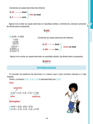 77
2, 03 duas
				 cinco no total
1, 004 três
2, 83 duas
três no total
0, 2 uma
POTENCIAÇÃO
1 0 04
x 2 03
3 0 1 2
0 0 0 0 +
2 0 0 8 + +
2 0 3 8 1 2
Contando as casas decimais dos fatores:
Agora é só contar as casas decimais no resultado obtido, e lembre-se, sempre contando
da direita para a esquerda.
0,566
2,03812
b) (2,03) . (1,004)
Contando as casas decimais dos fatores:
Agora é só contar as casas decimais no resultado obtido, da direita para a esquerda.
O conceito de potência de decimais é o mesmo que o dos números naturais e o das
frações.
Assim, o produto (1,2) . (1,2) . (1,2) é representado por (1,2)³.
Veja:
expoente
base potência
(1,2)3
= (1,2) . (1,2) . (1,2) = 1,728
Exemplos:
a) (0,5)2
= (0,5) . (0,5) = 0,25
b) (1,3)3
= (1,3) . (1,3) . (1,3) = 2,197
 