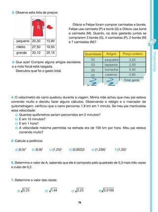 79
2. Observe esta lista de preços:
Otávio e Felipe foram comprar camisetas e bonés.
Felipe usa camiseta (P) e boné (G) e Otávio usa boné
e camiseta (M). Quanto, os dois gastarão juntos se
comprarem 3 bonés (G), 4 camisetas (P), 2 bonés (M)
e 7 camisetas (M)?
3. Que azar! Comprei alguns artigos escolares
e a nota fiscal está rasgada.
Descubra qual foi o gasto total.
4. O velocímetro do carro quebrou durante a viagem. Minha mãe achou que meu pai estava
correndo muito e decidiu fazer alguns cálculos. Observando o relógio e o marcador de
quilometragem, verificou que o carro percorreu 1,8 km em 1 minuto. Se meu pai mantivesse
essa velocidade:
a) Quantos quilômetros seriam percorridos em 2 minutos?
b) E em 10 minutos?
c) E em 1 hora?
d) A velocidade máxima permitida na estrada era de 100 km por hora. Meu pai estava
correndo muito?
5. Calcule a potência:
a) (0,5)3
b) (0,8)2
c) (1,25)0
d) (0,002)3 e) (1,236)1
f) (1,32)2
6. Determine o valor de A, sabendo que ele é composto pelo quadrado de 0,3 mais três vezes
o cubo de 0,2.
7. Determine o valor das raízes:
c) d)
b)
a)
 