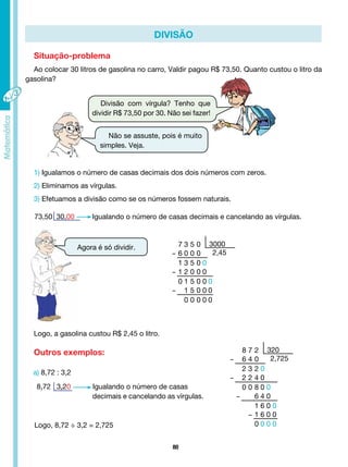 80
a) 8,72 : 3,2
8,72 3,20 Igualando o número de casas
			 decimais e cancelando as vírgulas.
divisão
Situação-problema
Ao colocar 30 litros de gasolina no carro, Valdir pagou R$ 73,50. Quanto custou o litro da
gasolina?
Divisão com vírgula? Tenho que
dividir R$ 73,50 por 30. Não sei fazer!
Não se assuste, pois é muito
simples. Veja.
1) Igualamos o número de casas decimais dos dois números com zeros.
2) Eliminamos as vírgulas.
3) Efetuamos a divisão como se os números fossem naturais.
73,50 30,00 Igualando o número de casas decimais e cancelando as vírgulas.
Agora é só dividir.
Logo, 8,72 ÷ 3,2 = 2,725
Logo, a gasolina custou R$ 2,45 o litro.
Outros exemplos:
7 3 5 0
- 6 0 0 0
1 3 5 0 0
- 1 2 0 0 0
0 1 5 0 0 0
- 1 5 0 0 0
0 0 0 0 0
3000
2,45
8 7 2
- 6 4 0
2 3 2 0
- 2 2 4 0
0 0 8 0 0
- 6 4 0
1 6 0 0
- 1 6 0 0
0 0 0 0
320
2,725
 