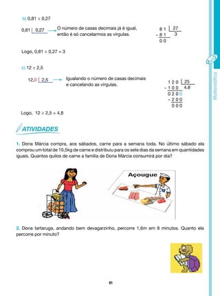 81
0,81 0,27
b) 0,81 ÷ 0,27
O número de casas decimais já é igual,
então é só cancelarmos as vírgulas.
Logo, 0,81 ÷ 0,27 = 3
c) 12 ÷ 2,5
12,0 2,5 Igualando o número de casas decimais
e cancelando as vírgulas.
Logo, 12 ÷ 2,5 = 4,8
1. Dona Márcia compra, aos sábados, carne para a semana toda. No último sábado ela
comprou um total de 10,5kg de carne e distribuiu para os sete dias da semana em quantidades
iguais. Quantos quilos de carne a família de Dona Márcia consumirá por dia?
2. Dona tartaruga, andando bem devagarzinho, percorre 1,6m em 8 minutos. Quanto ela
percorre por minuto?
8 1
- 8 1
0 0
27
3
1 2 0
- 1 0 0
0 2 0 0
- 2 0 0
0 0 0
25
4,8
 