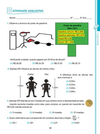 83
Nome: ____________________________________________________ Nº ______ 6º Ano _____
1. Observe o anúncio do posto de gasolina:
Posto de gasolina
Bom Litro
Gasolina comum: R$ 2,399
Gasolina aditivada: R$ 2,679
Diesel:R$ 0,98
Álcool: R$ 1,239
Verificando a tabela, quanto pagarei por 20 litros de álcool?
(A) R$ 26,09 (B) R$ 24,78 (C) R$ 27,87 (D) R$ 26,73
2. (Saresp-SP) Observe as alturas de Carlos e Edu:
(A) 0,35m.
(B) 0,25m.
(C) 2,95m.
(D) 2,90m.
3. (Saresp-SP) Mamãe só tem moedas em sua carteira como a representada ao lado.
Usando somente moedas como esta, para comprar um pacote de macarrão de
R$ 3,00 mamãe precisa ter
(A) 3 moedas. (B) 6 moedas. (C) 9 moedas. (D) 12 moedas.
4. Qual a alternativa que corresponde em números decimais a fração
501
100
?
(A) 50,1 (B) 501 			 (C) 5,01 (D) 0,501
Carlos Edu A diferença entre as alturas dos
dois meninos é:
1,60m
1,35m
 