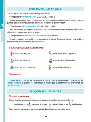 12
LEITURA DE UMA FRAÇÃO
FRAÇÕES EQUIVALENTES
A leitura de uma fração é feita da seguinte forma:
• Frações com denominadores 2, 3, 4, 5, 6, 7, 8 ou 9.
Lemos o número que está no numerador e a seguir acrescentamos meios, terços, quartos,
quintos, sextos, sétimos, oitavos ou nonos, conforme o denominador.
• Frações com denominadores 10, 100, 1000, 10000,...
Lemos o número que está no numerador e a seguir acrescentamos décimos, centésimos,
milésimos..., conforme o denominador.
• Frações com denominadores diferentes dos já citados.
Lemos o número que está no numerador e a seguir lemos o número que está no
denominador, acrescentando a palavra avos.
VEJAMOS ALGUNS EXEMPLOS:
2
3
(Lê-se: dois terços)
25
4
(Lê-se: vinte e cinco quartos)
1
10
(Lê-se: um décimo)
30
100
(Lê-se: trinta centésimos)
15
20
(Lê-se: quinze vinte avos)
2
13
(Lê-se: dois treze avos)
Observação:
Situação-problema
Numa fração, quando o numerador é menor que o denominador chamamos de
fração própria e quando o numerador é maior que o denominador, chamamos de
fração imprópria.
Sílvio, Sérgio e Mariana dividiram uma barra de chocolate da seguinte forma:
• Sílvio ficou com
2
6
, Mariana ficou com
1
3
e Sérgio ficou com
5
15
do chocolate.
Após fazerem as divisões surgiu a dúvida. Quem ficou com a maior parte?
 