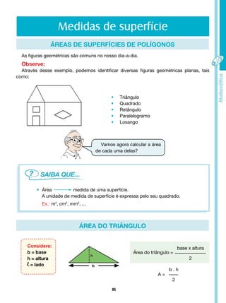 85
Medidas de superfície
ÁREA Do triângulo
ÁREAs DE SUPERFÍCIEs DE POLÍGONOs
As figuras geométricas são comuns no nosso dia-a-dia.
Observe:
Através desse exemplo, podemos identificar diversas figuras geométricas planas, tais
como:
• Triângulo
• Quadrado
• Retângulo
• Paralelogramo
• Losango
Vamos agora calcular a área
de cada uma delas?
• Área 		 medida de uma superfície.
A unidade de medida de superfície é expressa pelo seu quadrado.
Ex.: m2
, cm2
, mm2
, ...
Considere:
b = base
h = altura
l = lado
Área do triângulo =
base x altura
2
b . h
2
A =
 