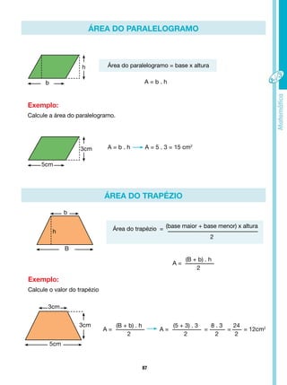 87
A =
(B + b) . h
2
ÁREA DO PARALELOGRAMO
ÁREA DO TRAPÉZIO
B
b
h Área do trapézio = (base maior + base menor) x altura
2
Exemplo:
Calcule a área do paralelogramo.
Exemplo:
Calcule o valor do trapézio
5cm
b
3cm
h
A = b . h A = 5 . 3 = 15 cm2
Área do paralelogramo = base x altura
A = b . h
3cm
5cm
3cm
A =
(B + b) . h
2
A =
(5 + 3) . 3
2
=
8 . 3
2
=
24
2
= 12cm2
 