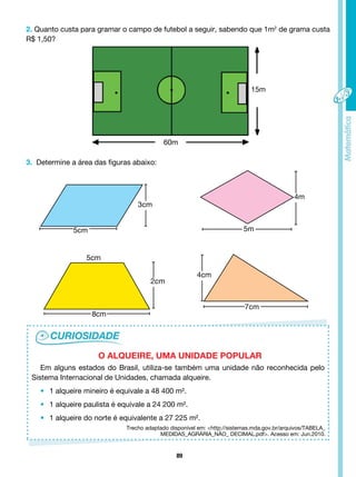 89
2. Quanto custa para gramar o campo de futebol a seguir, sabendo que 1m2
de grama custa
R$ 1,50?
Em alguns estados do Brasil, utiliza-se também uma unidade não reconhecida pelo
Sistema Internacional de Unidades, chamada alqueire.
• 1 alqueire mineiro é equivale a 48 400 m².
• 1 alqueire paulista é equivale a 24 200 m².
• 1 alqueire do norte é equivalente a 27 225 m².
O ALQUEIRE, UMA UNIDADE POPULAR
15m
60m
3. Determine a área das figuras abaixo:
3cm
2cm
4cm
5cm 5m
4m
5cm
8cm
7cm
Trecho adaptado disponível em: <http://sistemas.mda.gov.br/arquivos/tabela_
medidas_agrária_não_ decimal.pdf>. Acesso em: Jun.2010.
 