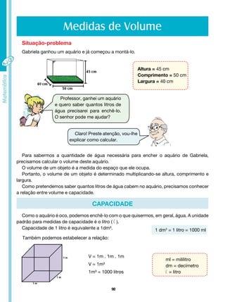 90
Medidas de Volume
Situação-problema
Gabriela ganhou um aquário e já começou a montá-lo.
Altura = 45 cm
Comprimento = 50 cm
Largura = 40 cm
Professor, ganhei um aquário
e quero saber quantos litros de
água precisarei para enchê-lo.
O senhor pode me ajudar?
Claro! Preste atenção, vou-lhe
explicar como calcular.
Para sabermos a quantidade de água necessária para encher o aquário de Gabriela,
precisamos calcular o volume deste aquário.
O volume de um objeto é a medida do espaço que ele ocupa.
Portanto, o volume de um objeto é determinado multiplicando-se altura, comprimento e
largura.
Como pretendemos saber quantos litros de água cabem no aquário, precisamos conhecer
a relação entre volume e capacidade.
Como o aquário é oco, podemos enchê-lo com o que quisermos, em geral, água. A unidade
padrão para medidas de capacidade é o litro ( l ).
Capacidade de 1 litro é equivalente a 1dm³.
CAPACIDADE
Também podemos estabelecer a relação:
1 dm3
= 1 litro = 1000 ml
ml = mililitro
dm = decímetro
l = litro
V = 1m . 1m . 1m
V = 1m³
1m³ = 1000 litros
 