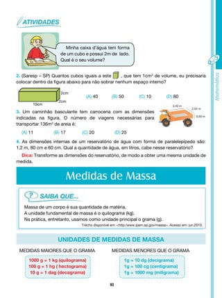 93
unidades de medidas de massa
Minha caixa d’água tem forma
de um cubo e possui 2m de lado.
Qual é o seu volume?
2. (Saresp – SP) Quantos cubos iguais a este , que tem 1cm3
de volume, eu precisaria
colocar dentro da figura abaixo para não sobrar nenhum espaço interno?
10cm
2cm
2cm
(A) 40 (B) 50 (C) 10 (D) 80
3. Um caminhão basculante tem carroceria com as dimensões
indicadas na figura. O número de viagens necessárias para
transportar 136m3
de areia é:
(A) 11 (B) 17 (C) 20 (D) 25
4. As dimensões internas de um reservatório de água com forma de paralelepípedo são:
1,2 m, 80 cm e 60 cm. Qual a quantidade de água, em litros, cabe nesse reservatório?
Dica: Transforme as dimensões do reservatório, de modo a obter uma mesma unidade de
medida.
Medidas de Massa
Massa de um corpo é sua quantidade de matéria.
A unidade fundamental de massa é o quilograma (kg).
Na prática, entretanto, usamos como unidade principal o grama (g).
MEDIDAS MAIORES QUE O GRAMA MEDIDAS MENORES QUE O GRAMA
1000 g = 1 kg (quilograma)
100 g = 1 hg ( hectograma)
10 g = 1 dag (decagrama)
1g = 10 dg (decigrama)
1g = 100 cg (centigrama)
1g = 1000 mg (miligrama)
Trecho disponível em: <http:/www.ipem.sp.gov/massa>. Acesso em: jun.2010.
 