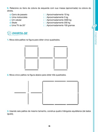 95
6. Relacione os itens da coluna da esquerda com sua massa (aproximada) na coluna da
direita.
a) Carro de passeio			 ( ) Aproximadamente 10 kg
b) Uma motocicleta			 ( ) Aproximadamente 3 kg
c) Um celular 				 ( ) Aproximadamente 4000 kg
d) Skate					 ( ) Aproximadamente 200 kg
e) Uma TV de 20"			 ( ) Aproximadamente 100 gramas
1. Mova dois palitos na figura para obter cinco quadrados.
2. Mova cinco palitos na figura abaixo para obter três quadrados.
3. Usando seis palitos de mesmo tamanho, construa quatro triângulos equiláteros (de lados
iguais).
 