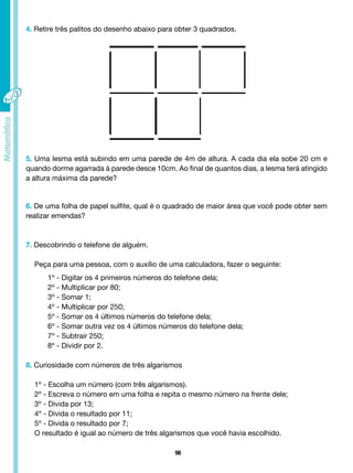 96
4. Retire três palitos do desenho abaixo para obter 3 quadrados.
5. Uma lesma está subindo em uma parede de 4m de altura. A cada dia ela sobe 20 cm e
quando dorme agarrada à parede desce 10cm. Ao final de quantos dias, a lesma terá atingido
a altura máxima da parede?
6. De uma folha de papel sulfite, qual é o quadrado de maior área que você pode obter sem
realizar emendas?
7. Descobrindo o telefone de alguém.
Peça para uma pessoa, com o auxílio de uma calculadora, fazer o seguinte:
1º - Digitar os 4 primeiros números do telefone dela;
2º - Multiplicar por 80;
3º - Somar 1;
4º - Multiplicar por 250;
5º - Somar os 4 últimos números do telefone dela;
6º - Somar outra vez os 4 últimos números do telefone dela;
7º - Subtrair 250;
8º - Dividir por 2.
8. Curiosidade com números de três algarismos
1º - Escolha um número (com três algarismos).
2º - Escreva o número em uma folha e repita o mesmo número na frente dele;
3º - Divida por 13;
4º - Divida o resultado por 11;
5º - Divida o resultado por 7;
O resultado é igual ao número de três algarismos que você havia escolhido.
 