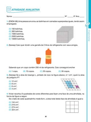 97
Nome: _______________________________________________________ Nº ______ 6º Ano _____
1. (ENEM-98) Uma pessoa arrumou as bolinhas em camadas superpostas iguais, tendo assim
empregado:
(A) 100 bolinhas.
(B) 300 bolinhas.
(C) 1000 bolinhas.
(D) 2000 bolinhas.
(E) 10000 bolinhas.
2. (Saresp) Caio quer dividir uma garrafa de 2 litros de refrigerante com seus amigos.
Sabendo que um copo contém 200 ml de refrigerante, Caio conseguirá encher
(A) 1 copo. (B) 10 copos. (C) 20 copos. (D) 30 copos.
3. (Saresp) Se a área do losango L, pintado de roxo na figura abaixo, é 1 cm2
, qual é a área
do polígono P?
(A) 12 cm2
.
(B) 8 cm2
.
(C) 6 cm2
.
(D) 4 cm2
.
4. Vivian recortou 9 quadrados de cores diferentes para fazer uma face de uma almofada, na
forma da figura a seguir.
Se o lado de cada quadradinho mede 6cm, a área total desta face da almofada é igual a
(A) 144 cm2
.
(B) 216 cm2
.
(C) 274 cm2
.
(D) 324 cm2
.
L
P
 