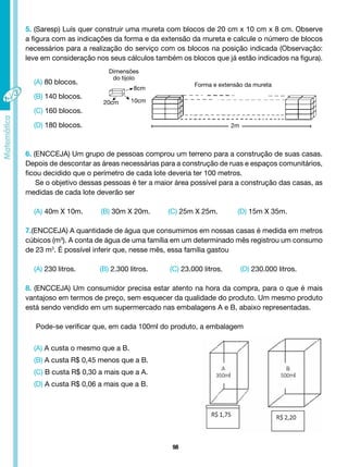 98
5. (Saresp) Luís quer construir uma mureta com blocos de 20 cm x 10 cm x 8 cm. Observe
a figura com as indicações da forma e da extensão da mureta e calcule o número de blocos
necessários para a realização do serviço com os blocos na posição indicada (Observação:
leve em consideração nos seus cálculos também os blocos que já estão indicados na figura).
(A) 80 blocos.
(B) 140 blocos.
(C) 160 blocos.
(D) 180 blocos.
6. (ENCCEJA) Um grupo de pessoas comprou um terreno para a construção de suas casas.
Depois de descontar as áreas necessárias para a construção de ruas e espaços comunitários,
ficou decidido que o perímetro de cada lote deveria ter 100 metros.
Se o objetivo dessas pessoas é ter a maior área possível para a construção das casas, as
medidas de cada lote deverão ser
(A) 40m X 10m. (B) 30m X 20m. (C) 25m X 25m. (D) 15m X 35m.
7.(ENCCEJA) A quantidade de água que consumimos em nossas casas é medida em metros
cúbicos (m3
). A conta de água de uma família em um determinado mês registrou um consumo
de 23 m3
. É possível inferir que, nesse mês, essa família gastou
(A) 230 litros. (B) 2.300 litros. (C) 23.000 litros. (D) 230.000 litros.
8. (ENCCEJA) Um consumidor precisa estar atento na hora da compra, para o que é mais
vantajoso em termos de preço, sem esquecer da qualidade do produto. Um mesmo produto
está sendo vendido em um supermercado nas embalagens A e B, abaixo representadas.
Pode-se verificar que, em cada 100ml do produto, a embalagem
(A) A custa o mesmo que a B.
(B) A custa R$ 0,45 menos que a B.
(C) B custa R$ 0,30 a mais que a A.
(D) A custa R$ 0,06 a mais que a B.
8cm
Dimensões
do tijolo
Forma e extensão da mureta
10cm
20cm
2m
 