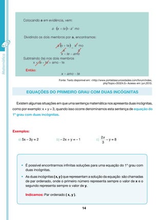 Fonte: Texto disponível em: <http://www.portaldascuriosidades.com/forum/index. 
Equações do primeiro grau com duas incógnitas 
Existem algumas situações em que uma sentença matemática nos apresenta duas incógnitas, 
como por exemplo: x + y = 3, quando isso ocorre denominamos esta sentença de equação do 
1º grau com duas incógnitas. 
14 
Exemplos: 
• É possível encontrarmos infinitas soluções para uma equação do 1º grau com 
duas incógnitas. 
• As duas incógnitas ( x, y ) que representam a solução da equação são chamadas 
de par ordenado, onde o primeiro número representa sempre o valor de x e o 
segundo representa sempre o valor de y. 
Indicamos: Par ordenado ( x, y ). 
php?topic=35324.0> Acesso em: jun.2010. 
 