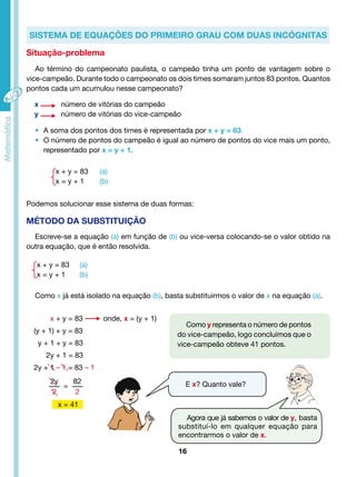 Sistema de equações do primeiro grau com duas incógnitas 
Ao término do campeonato paulista, o campeão tinha um ponto de vantagem sobre o 
vice-campeão. Durante todo o campeonato os dois times somaram juntos 83 pontos. Quantos 
pontos cada um acumulou nesse campeonato? 
x número de vitórias do campeão 
y número de vitórias do vice-campeão 
• A soma dos pontos dos times é representada por x + y = 83. 
• O número de pontos do campeão é igual ao número de pontos do vice mais um ponto, 
representado por x = y + 1. 
Podemos solucionar esse sistema de duas formas: 
Escreve-se a equação (a) em função de (b) ou vice-versa colocando-se o valor obtido na 
16 
x + y = 83 (a) 
x = y + 1 (b) 
MÉTODO DA SUBSTITUIÇÃO 
outra equação, que é então resolvida. 
x + y = 83 (a) 
x = y + 1 (b) 
Como x já está isolado na equação (b), basta substituirmos o valor de x na equação (a). 
Como y representa o número de pontos 
do vice-campeão, logo concluímos que o 
vice-campeão obteve 41 pontos. 
E x? Quanto vale? 
Situação-problema 
Agora que já sabemos o valor de y, basta 
substituí-lo em qualquer equação para 
encontrarmos o valor de x. 
x + y = 83 onde, x = (y + 1) 
(y + 1) + y = 83 
y + 1 + y = 83 
2y + 1 = 83 
2y + 1 – 1 = 83 – 1 
2y 
2 
= 
82 
2 
x = 41 
 